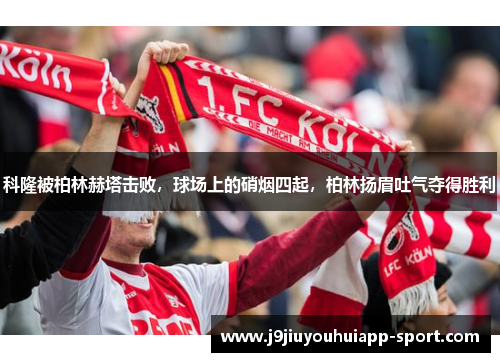 科隆被柏林赫塔击败，球场上的硝烟四起，柏林扬眉吐气夺得胜利