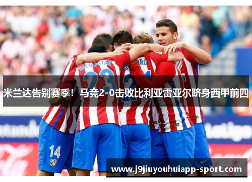 米兰达告别赛季！马竞2-0击败比利亚雷亚尔跻身西甲前四