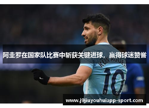 阿圭罗在国家队比赛中斩获关键进球，赢得球迷赞誉