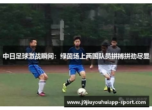 中日足球激战瞬间：绿茵场上两国队员拼搏拼劲尽显