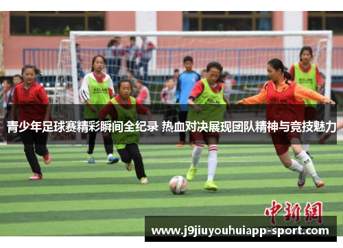 青少年足球赛精彩瞬间全纪录 热血对决展现团队精神与竞技魅力