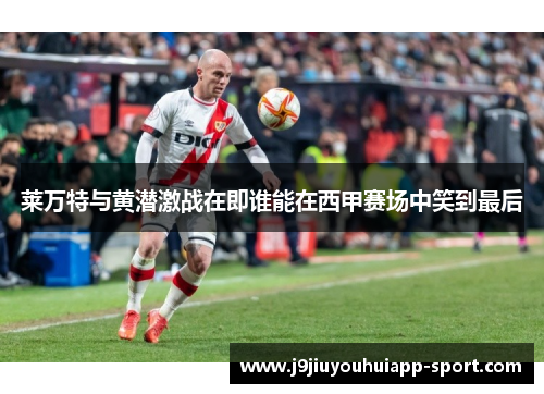 莱万特与黄潜激战在即谁能在西甲赛场中笑到最后