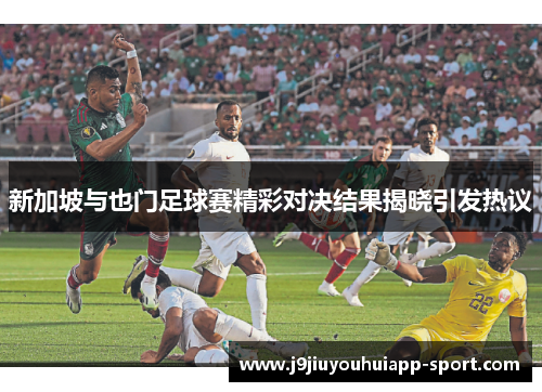 新加坡与也门足球赛精彩对决结果揭晓引发热议